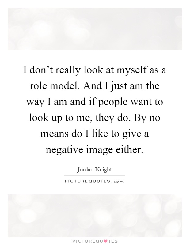 I don't really look at myself as a role model. And I just am the way I am and if people want to look up to me, they do. By no means do I like to give a negative image either Picture Quote #1