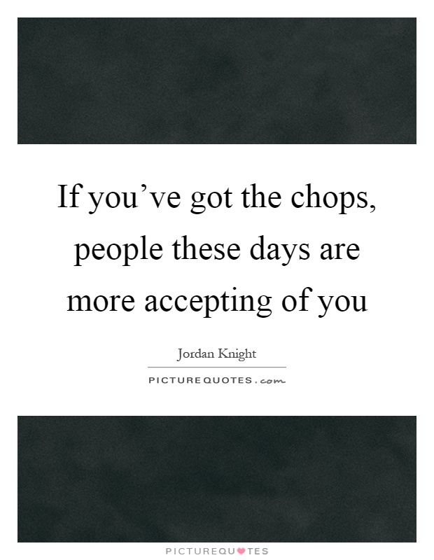 If you've got the chops, people these days are more accepting of you Picture Quote #1