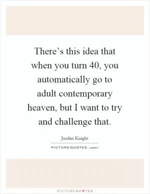 There’s this idea that when you turn 40, you automatically go to adult contemporary heaven, but I want to try and challenge that Picture Quote #1
