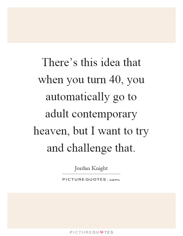 There's this idea that when you turn 40, you automatically go to adult contemporary heaven, but I want to try and challenge that Picture Quote #1
