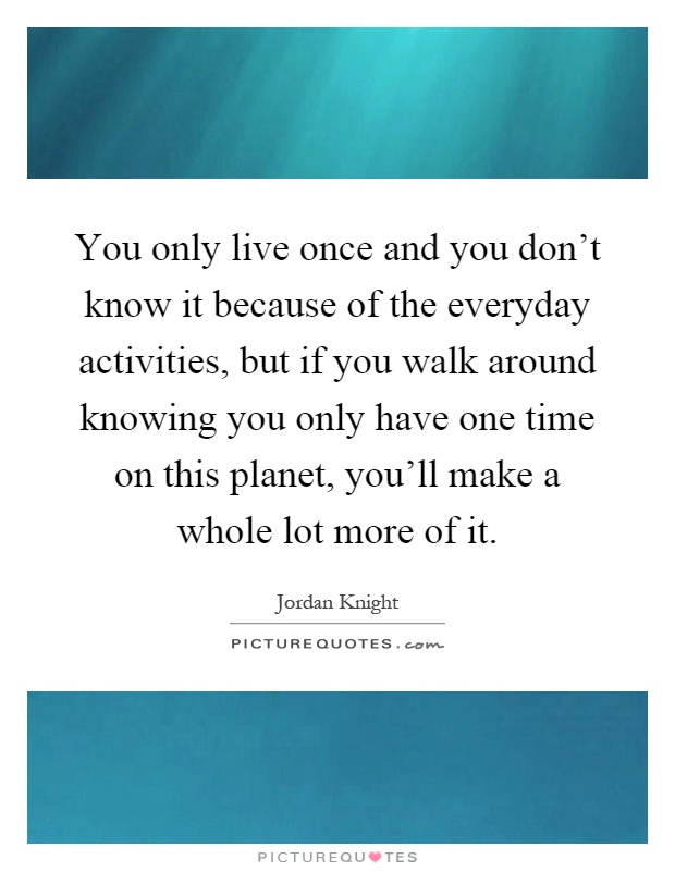 You only live once and you don't know it because of the everyday activities, but if you walk around knowing you only have one time on this planet, you'll make a whole lot more of it Picture Quote #1