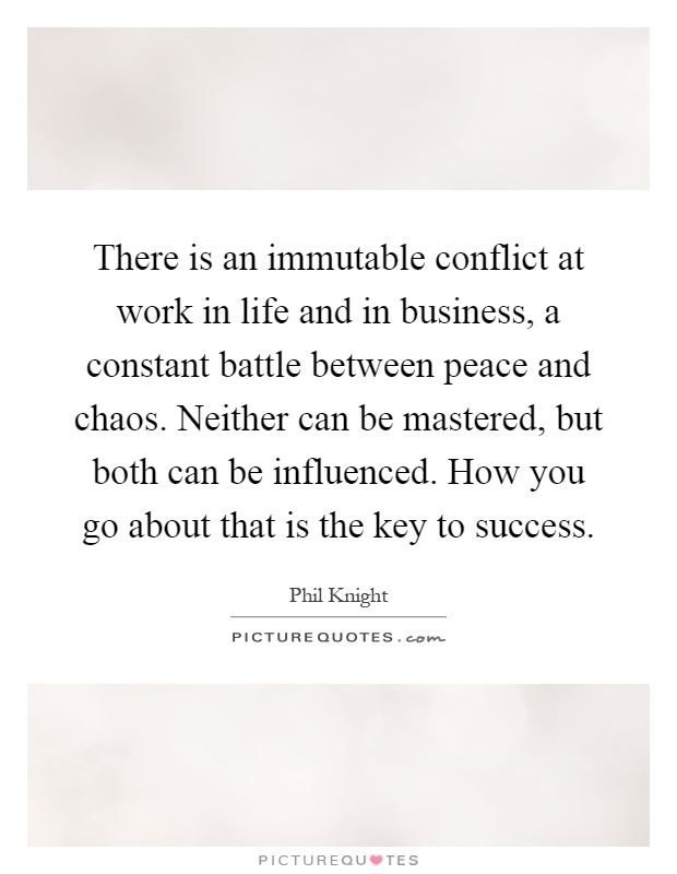 There is an immutable conflict at work in life and in business, a constant battle between peace and chaos. Neither can be mastered, but both can be influenced. How you go about that is the key to success Picture Quote #1