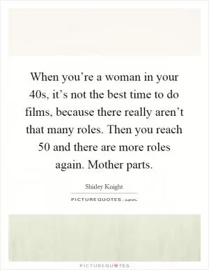 When you’re a woman in your 40s, it’s not the best time to do films, because there really aren’t that many roles. Then you reach 50 and there are more roles again. Mother parts Picture Quote #1