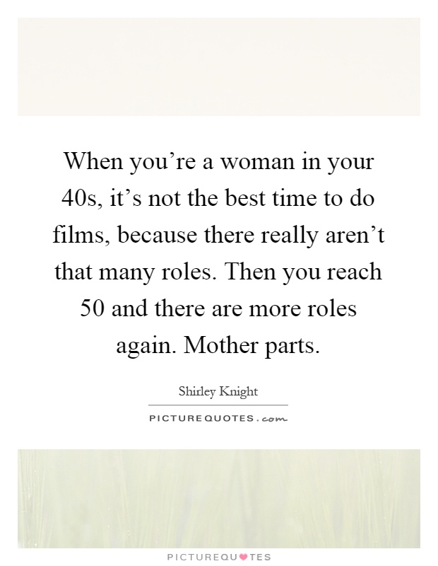When you're a woman in your 40s, it's not the best time to do films, because there really aren't that many roles. Then you reach 50 and there are more roles again. Mother parts Picture Quote #1