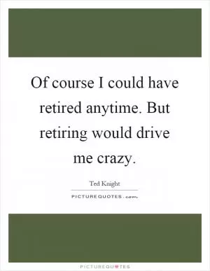 Of course I could have retired anytime. But retiring would drive me crazy Picture Quote #1