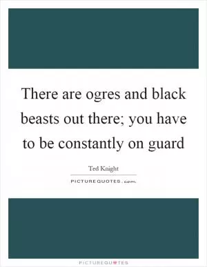 There are ogres and black beasts out there; you have to be constantly on guard Picture Quote #1