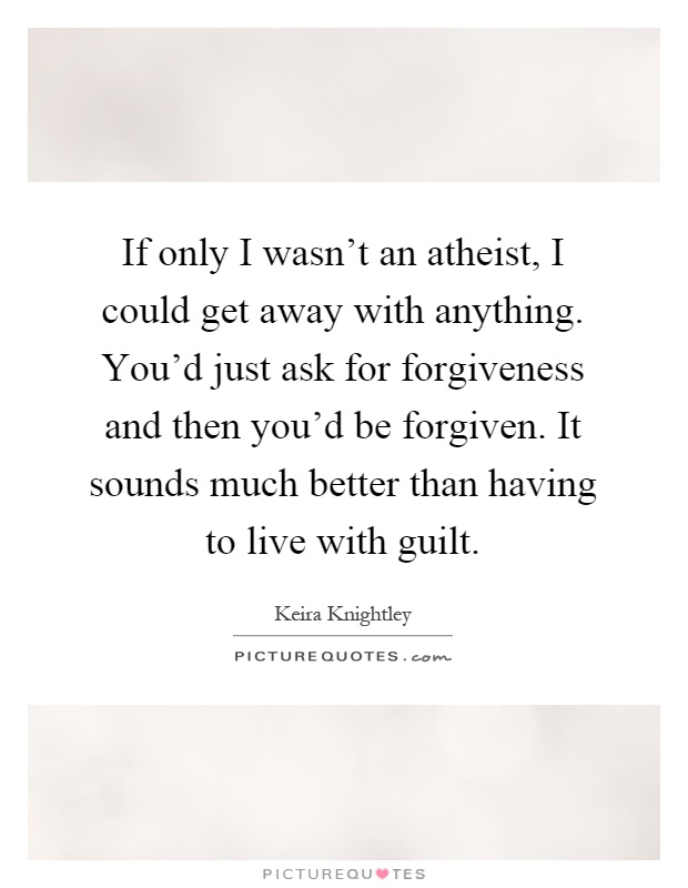 If only I wasn't an atheist, I could get away with anything. You'd just ask for forgiveness and then you'd be forgiven. It sounds much better than having to live with guilt Picture Quote #1