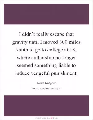 I didn’t really escape that gravity until I moved 300 miles south to go to college at 18, where authorship no longer seemed something liable to induce vengeful punishment Picture Quote #1