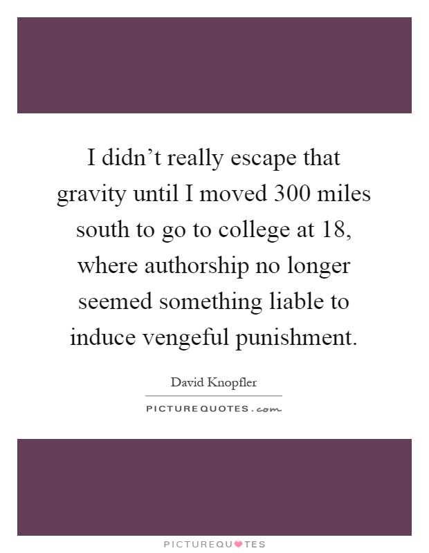 I didn't really escape that gravity until I moved 300 miles south to go to college at 18, where authorship no longer seemed something liable to induce vengeful punishment Picture Quote #1
