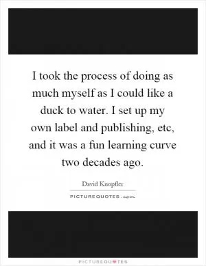 I took the process of doing as much myself as I could like a duck to water. I set up my own label and publishing, etc, and it was a fun learning curve two decades ago Picture Quote #1