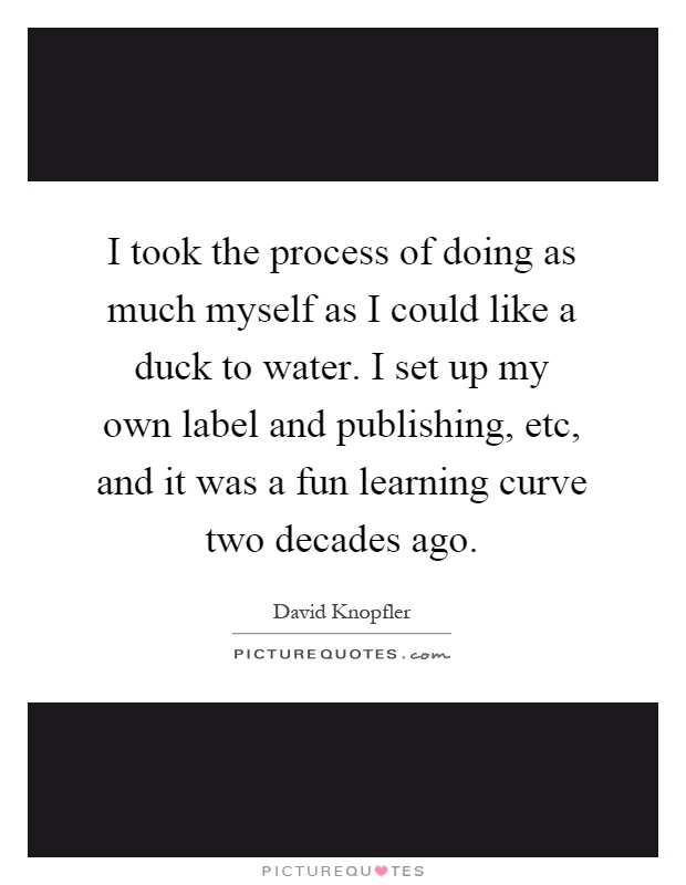 I took the process of doing as much myself as I could like a duck to water. I set up my own label and publishing, etc, and it was a fun learning curve two decades ago Picture Quote #1