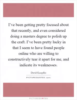 I’ve been getting pretty focused about that recently, and even considered doing a masters degree to polish up the craft. I’ve been pretty lucky in that I seem to have found people online who are willing to constructively tear it apart for me, and indicate its weaknesses Picture Quote #1