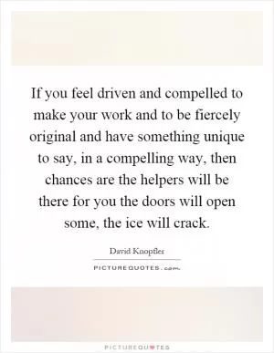 If you feel driven and compelled to make your work and to be fiercely original and have something unique to say, in a compelling way, then chances are the helpers will be there for you the doors will open some, the ice will crack Picture Quote #1