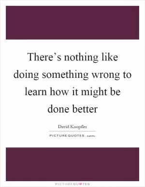 There’s nothing like doing something wrong to learn how it might be done better Picture Quote #1