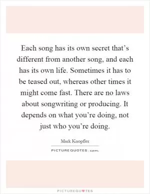 Each song has its own secret that’s different from another song, and each has its own life. Sometimes it has to be teased out, whereas other times it might come fast. There are no laws about songwriting or producing. It depends on what you’re doing, not just who you’re doing Picture Quote #1