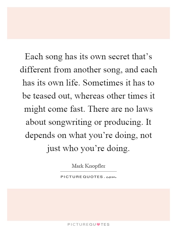 Each song has its own secret that's different from another song, and each has its own life. Sometimes it has to be teased out, whereas other times it might come fast. There are no laws about songwriting or producing. It depends on what you're doing, not just who you're doing Picture Quote #1
