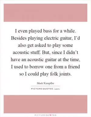 I even played bass for a while. Besides playing electric guitar, I’d also get asked to play some acoustic stuff. But, since I didn’t have an acoustic guitar at the time, I used to borrow one from a friend so I could play folk joints Picture Quote #1