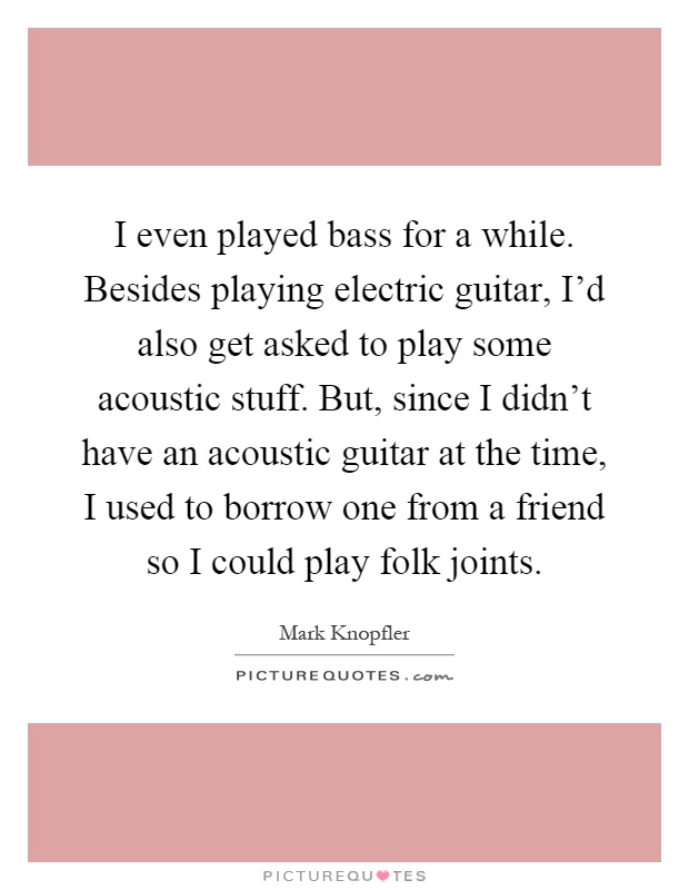 I even played bass for a while. Besides playing electric guitar, I'd also get asked to play some acoustic stuff. But, since I didn't have an acoustic guitar at the time, I used to borrow one from a friend so I could play folk joints Picture Quote #1