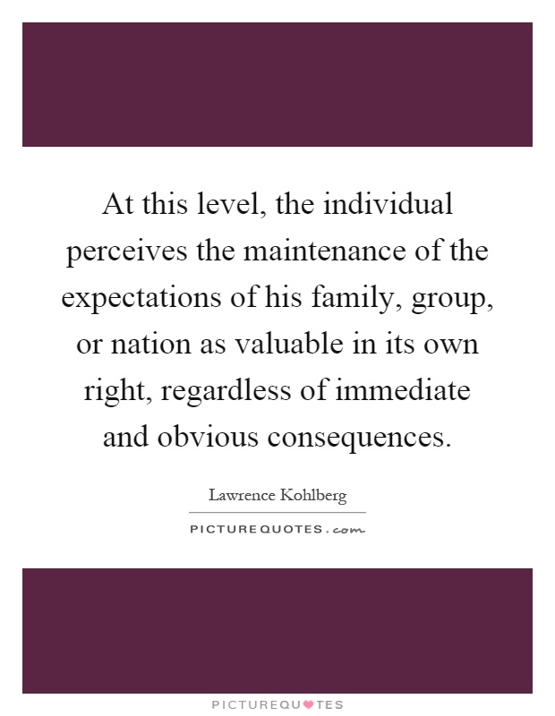 At this level, the individual perceives the maintenance of the expectations of his family, group, or nation as valuable in its own right, regardless of immediate and obvious consequences Picture Quote #1