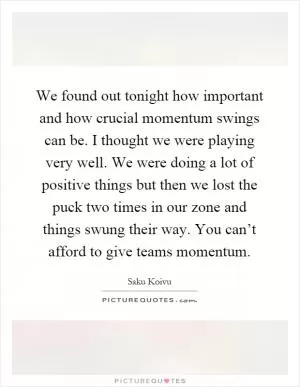 We found out tonight how important and how crucial momentum swings can be. I thought we were playing very well. We were doing a lot of positive things but then we lost the puck two times in our zone and things swung their way. You can’t afford to give teams momentum Picture Quote #1