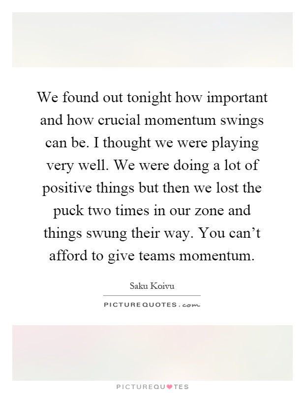 We found out tonight how important and how crucial momentum swings can be. I thought we were playing very well. We were doing a lot of positive things but then we lost the puck two times in our zone and things swung their way. You can't afford to give teams momentum Picture Quote #1