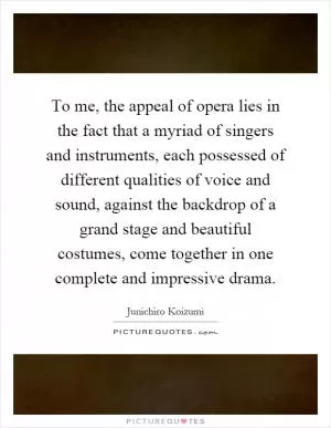 To me, the appeal of opera lies in the fact that a myriad of singers and instruments, each possessed of different qualities of voice and sound, against the backdrop of a grand stage and beautiful costumes, come together in one complete and impressive drama Picture Quote #1