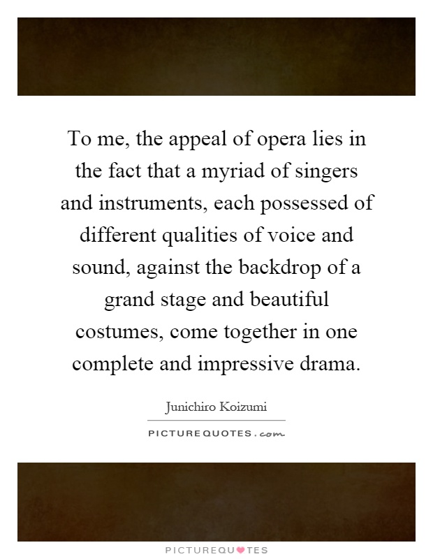 To me, the appeal of opera lies in the fact that a myriad of singers and instruments, each possessed of different qualities of voice and sound, against the backdrop of a grand stage and beautiful costumes, come together in one complete and impressive drama Picture Quote #1