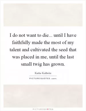 I do not want to die... until I have faithfully made the most of my talent and cultivated the seed that was placed in me, until the last small twig has grown Picture Quote #1