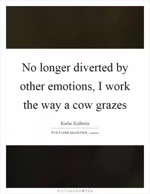No longer diverted by other emotions, I work the way a cow grazes Picture Quote #1