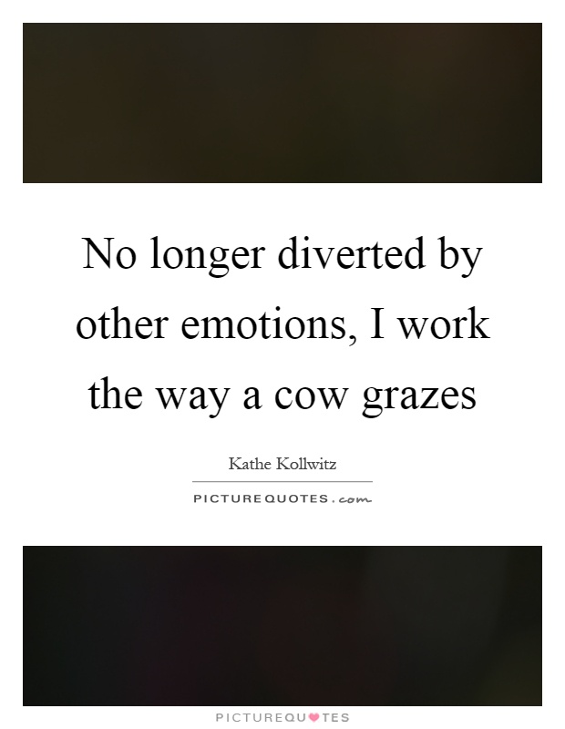 No longer diverted by other emotions, I work the way a cow grazes Picture Quote #1
