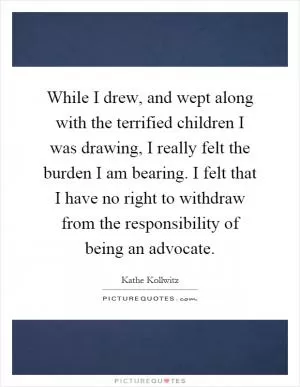 While I drew, and wept along with the terrified children I was drawing, I really felt the burden I am bearing. I felt that I have no right to withdraw from the responsibility of being an advocate Picture Quote #1