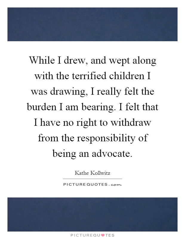 While I drew, and wept along with the terrified children I was drawing, I really felt the burden I am bearing. I felt that I have no right to withdraw from the responsibility of being an advocate Picture Quote #1