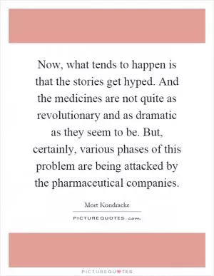 Now, what tends to happen is that the stories get hyped. And the medicines are not quite as revolutionary and as dramatic as they seem to be. But, certainly, various phases of this problem are being attacked by the pharmaceutical companies Picture Quote #1