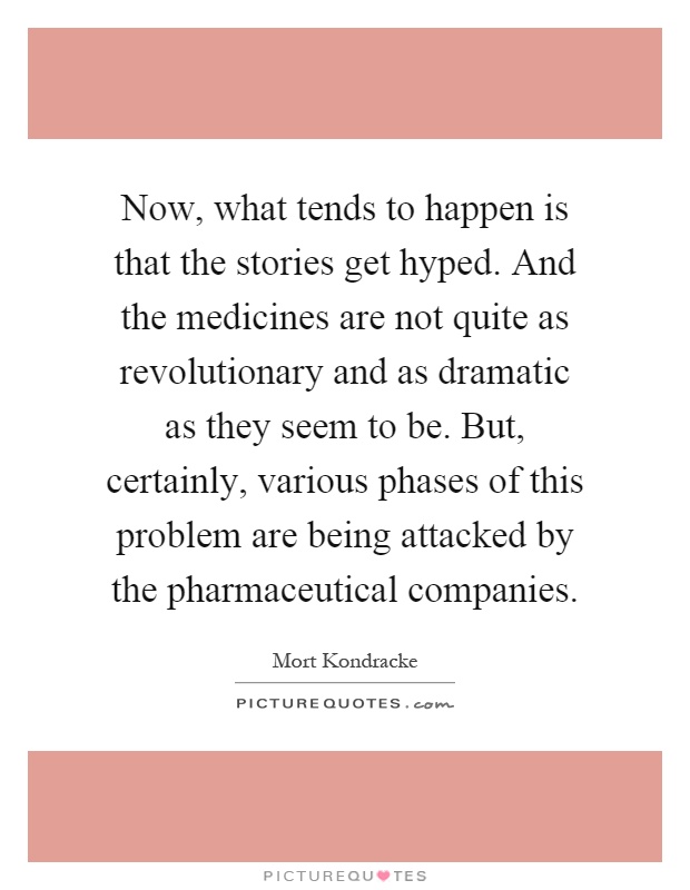 Now, what tends to happen is that the stories get hyped. And the medicines are not quite as revolutionary and as dramatic as they seem to be. But, certainly, various phases of this problem are being attacked by the pharmaceutical companies Picture Quote #1