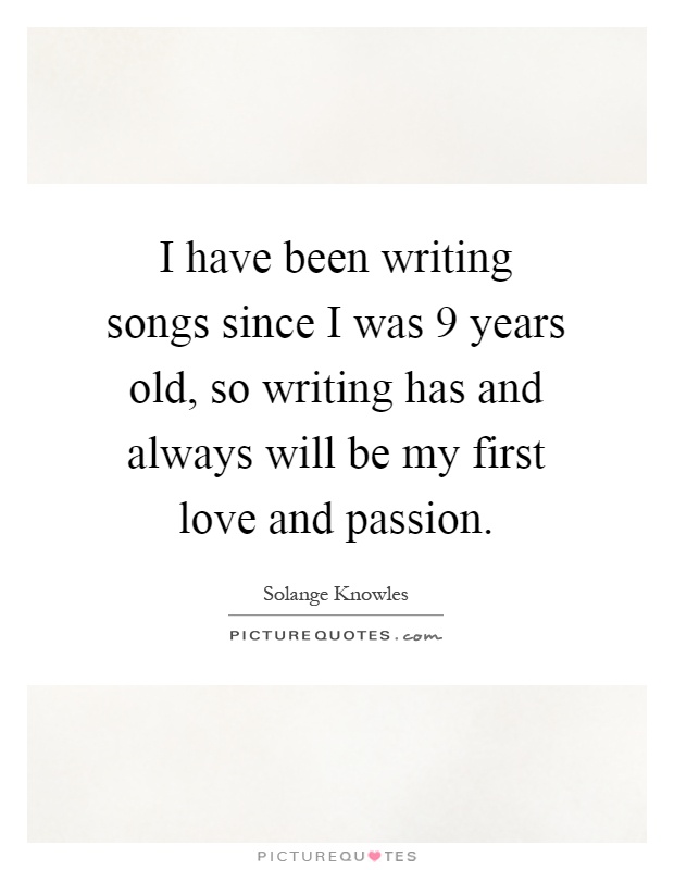 I have been writing songs since I was 9 years old, so writing has and always will be my first love and passion Picture Quote #1