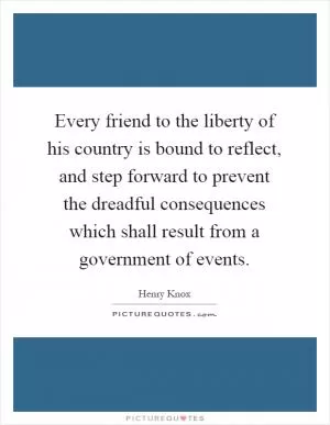 Every friend to the liberty of his country is bound to reflect, and step forward to prevent the dreadful consequences which shall result from a government of events Picture Quote #1