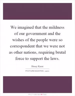 We imagined that the mildness of our government and the wishes of the people were so correspondent that we were not as other nations, requiring brutal force to support the laws Picture Quote #1
