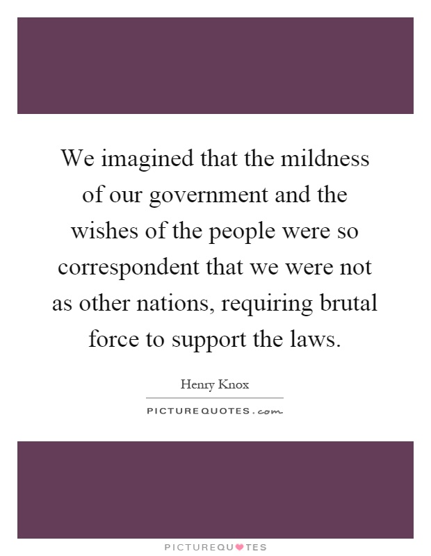 We imagined that the mildness of our government and the wishes of the people were so correspondent that we were not as other nations, requiring brutal force to support the laws Picture Quote #1