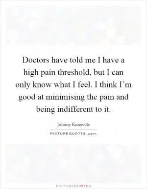 Doctors have told me I have a high pain threshold, but I can only know what I feel. I think I’m good at minimising the pain and being indifferent to it Picture Quote #1