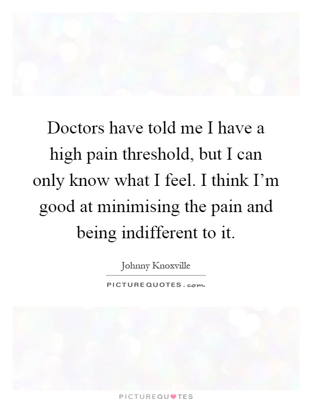 Doctors have told me I have a high pain threshold, but I can only know what I feel. I think I'm good at minimising the pain and being indifferent to it Picture Quote #1