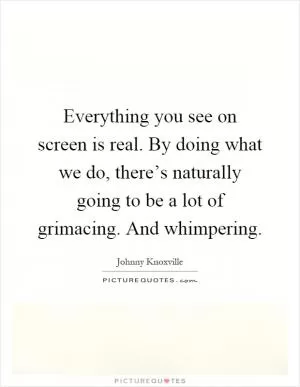 Everything you see on screen is real. By doing what we do, there’s naturally going to be a lot of grimacing. And whimpering Picture Quote #1