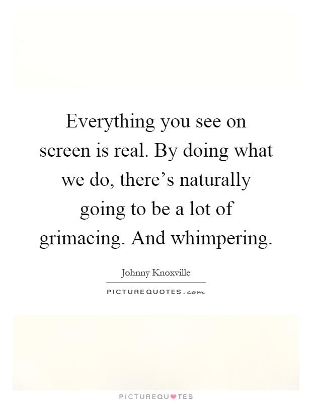 Everything you see on screen is real. By doing what we do, there's naturally going to be a lot of grimacing. And whimpering Picture Quote #1