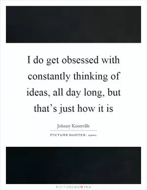 I do get obsessed with constantly thinking of ideas, all day long, but that’s just how it is Picture Quote #1