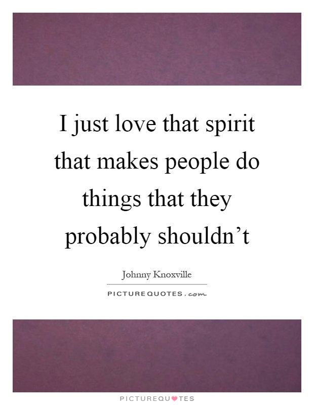 I just love that spirit that makes people do things that they probably shouldn't Picture Quote #1