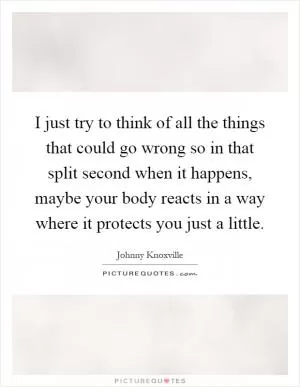 I just try to think of all the things that could go wrong so in that split second when it happens, maybe your body reacts in a way where it protects you just a little Picture Quote #1