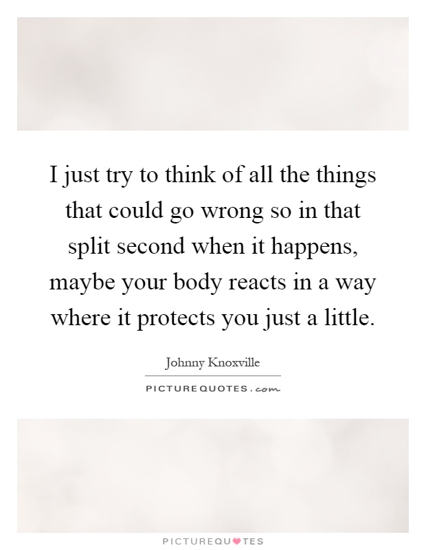 I just try to think of all the things that could go wrong so in that split second when it happens, maybe your body reacts in a way where it protects you just a little Picture Quote #1