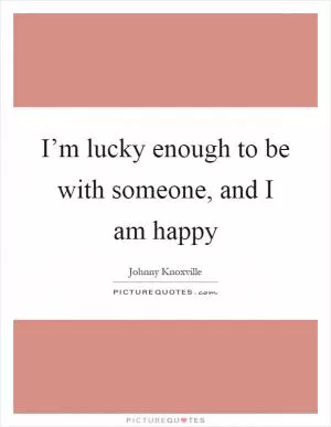 I’m lucky enough to be with someone, and I am happy Picture Quote #1