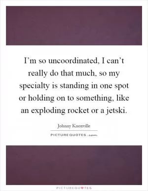 I’m so uncoordinated, I can’t really do that much, so my specialty is standing in one spot or holding on to something, like an exploding rocket or a jetski Picture Quote #1