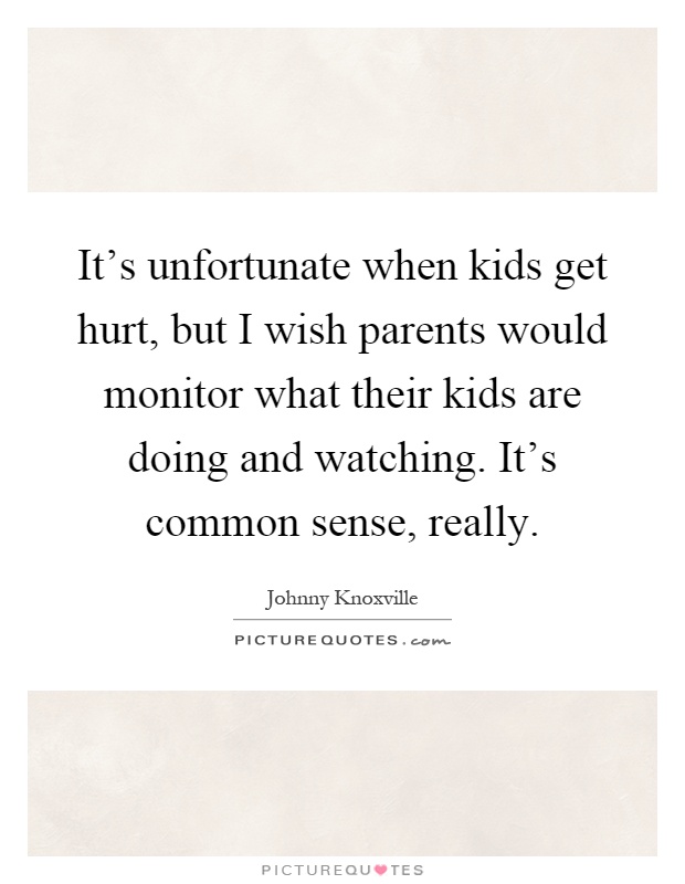 It's unfortunate when kids get hurt, but I wish parents would monitor what their kids are doing and watching. It's common sense, really Picture Quote #1