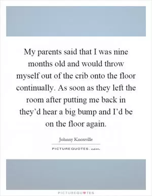 My parents said that I was nine months old and would throw myself out of the crib onto the floor continually. As soon as they left the room after putting me back in they’d hear a big bump and I’d be on the floor again Picture Quote #1